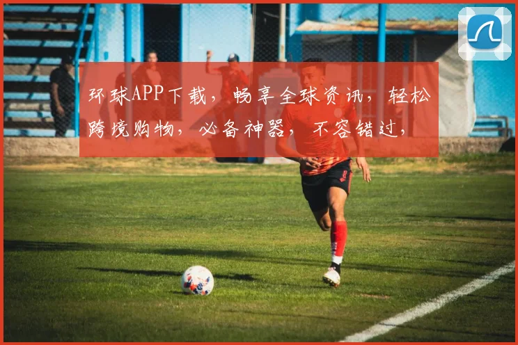环球APP下载，畅享全球资讯，轻松跨境购物，必备神器，不容错过，快来下载体验