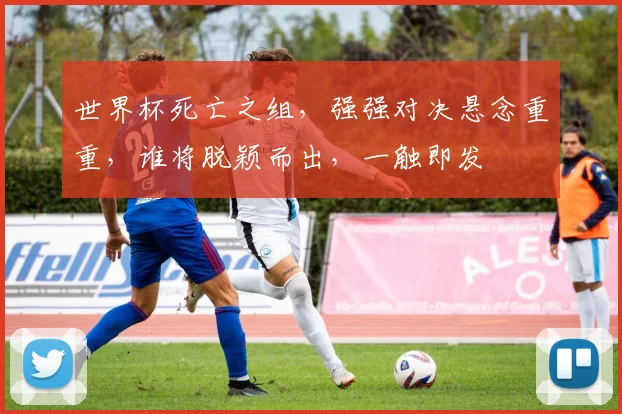 世界杯死亡之组，强强对决悬念重重，谁将脱颖而出，一触即发