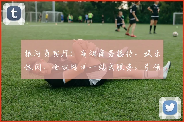 银河贵宾厅：高端商务接待，娱乐休闲，会议培训一站式服务，引领奢华体验。