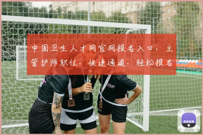 中国卫生人才网官网报名入口，主管护师职位，快速通道，轻松报名，三步完成