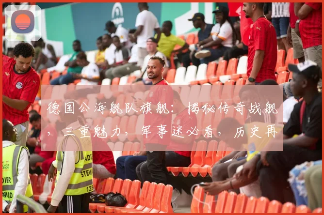 德国公海舰队旗舰：揭秘传奇战舰，三重魅力，军事迷必看，历史再现