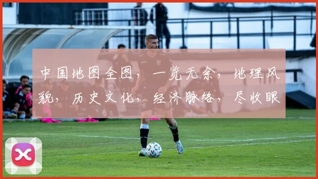 中国地图全图，一览无余，地理风貌，历史文化，经济脉络，尽收眼底