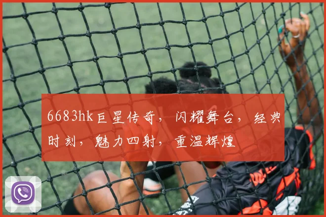 6683hk巨星传奇，闪耀舞台，经典时刻，魅力四射，重温辉煌