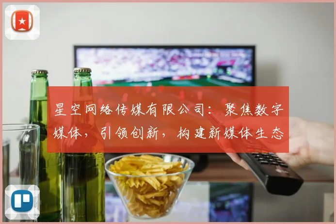 星空网络传媒有限公司：聚焦数字媒体，引领创新，构建新媒体生态，成就卓越